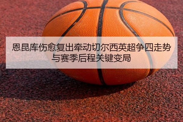 恩昆库伤愈复出牵动切尔西英超争四走势与赛季后程关键变局