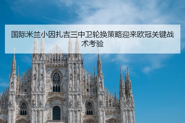 国际米兰小因扎吉三中卫轮换策略迎来欧冠关键战术考验