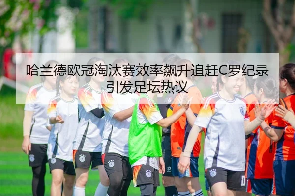 哈兰德欧冠淘汰赛效率飙升追赶C罗纪录引发足坛热议