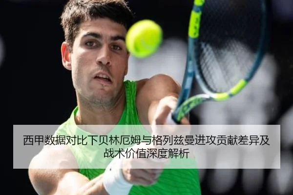 西甲数据对比下贝林厄姆与格列兹曼进攻贡献差异及战术价值深度解析
