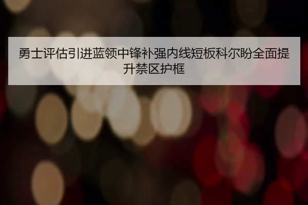 勇士评估引进蓝领中锋补强内线短板科尔盼全面提升禁区护框